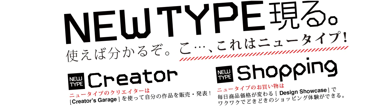 NEW TYPE 現る。使えば分かるぞ。こ...、これはニュータイプ！Creator ニュータイプのクリエイターは[Creator's Garage]を使って自分の作品を販売・発表！Shopping ニュータイプのお買い物は毎日商品価格が変わる[Design Showcase]でワクワクでどきどきのショッピング体験ができる。