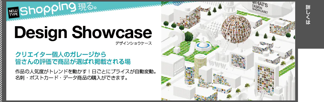 NEW TYPE Shopping現る。Design Showcase デザインショウケース。クリエイター個人のガレージから皆さんの評価で商品が選ばれ掲載される場。作品の人気度がトレンドを動かす！日ごとにプライスが自動変動。名刺・ポストカード・データ商品の購入ができます。