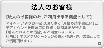 [法人のお客様のみ、ご利用できる機能として]マイページよりお申込み頂く事で「月極め請求書払い」と子アカウントを部署毎に作成し決済承認が行える「購入とりまとめ機能」をご用意しました。社内ビジネスアプリケーションの購入・管理・運用の場としてご活用頂けます。