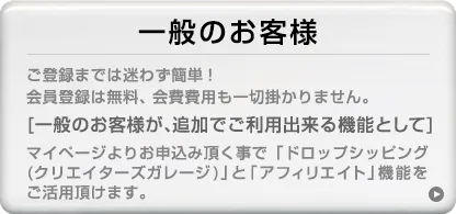 ご登録までは迷わず簡単！会員登録は無料、会費費用も一切掛かりません。[一般のお客様が、追加でご利用できる機能として]マイページよりお申込み頂く事で「ドロップシッピング（クリエイターズガレージ）」と「アフィリエイト」機能をご活用頂けます。